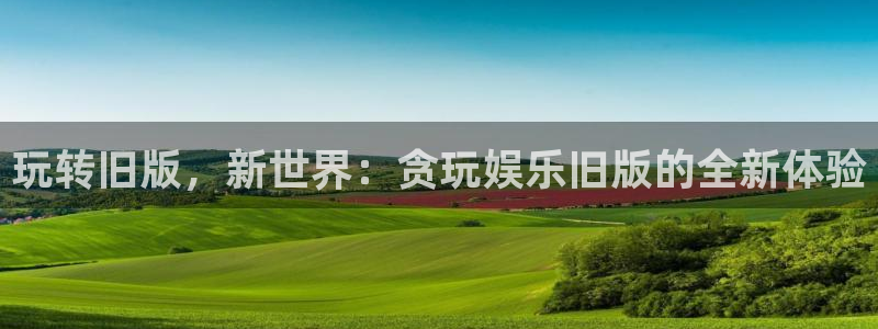 永春聚富果业有限公司：玩转旧版，新世界：贪玩娱乐旧版的全新体验